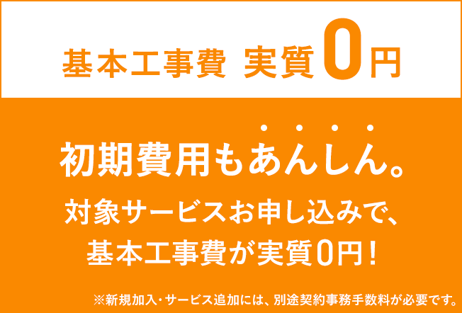 Basic construction cost is actually 0 yen Initial cost is also worry-free By applying for the target service, the basic construction cost is actually 0 yen * A separate contract handling fee is required for new subscriptions and additional services.