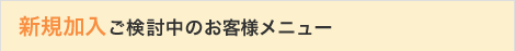新規加入ご検討中のお客さまメニュー