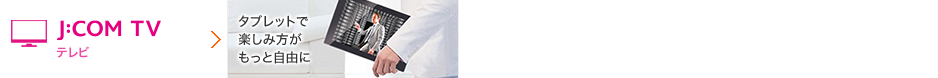 J:COM TV テレビ タブレットで楽しみ方がもっと自由に