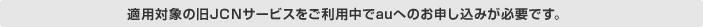 適用対象の旧JCNサービスをご利用中でauへのお申し込みが必要です。