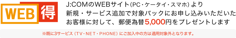 J:COMのWEBサイト（PC・ケータイ・スマホ）より新規・サービス追加で対象パックにお申し込みいただいたお客様に対して、郵便振替5,000円をプレゼントします