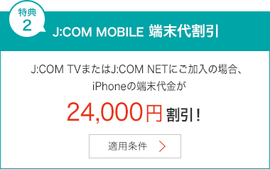特典2 J:COM MOBILE 端末代割引 J:COM TVまたはJ:COM NETにご加入の場合、iPhoneの端末代金が24,000円割引！