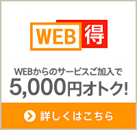 WEB得 WEBからのサービス加入で5,000円オトク！ 詳しくはこちら