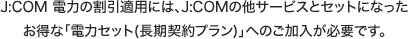J:COM 電力の割引適用には、J:COMの他サービスとセットになったお得な「電力セット(長期契約プラン)」へのご加入が必要です