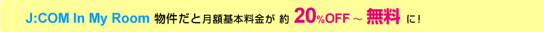 J:COM In My Room 物件だと月額基本料金が 約 20%OFF ~ 無料 に!