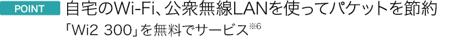 ポイント 自宅のWi-Fi、公衆無線LANを使ってパケットを節約 「Wi2 300」を無料でサービス※6