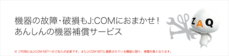 機器の故障・破損もJ:COMにおまかせ! あんしんの機器補償サービス ※ ご利用にはJ:COM NETへのご加入が必要です。またJ:COM NETに接続されている機器に限り、補償対象となります。