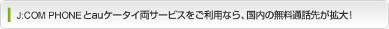 J:COM PHONE プラスとauケータイ両サービスをご利用なら、国内の無料通話先が拡大!