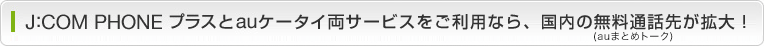 J:COM PHONE プラスとauケータイ両サービスをご利用なら、国内の無料通話先が拡大! (auまとめトーク)