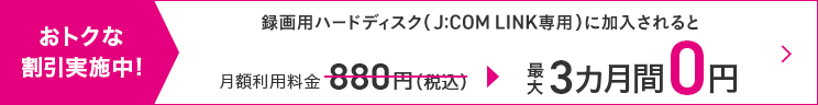 Great discounts underway! If you subscribe to a recording hard disk (J:COM LINK only), the monthly usage fee of 880 yen (tax included) will be waived for up to 3 months.