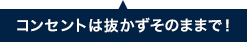 コンセントは抜かずそのままで!