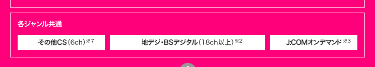 各ジャンル共通 その他CS(6ch)※7 地デジ・BSデジタル(18ch以上) ※2 J:COMオンデマンド※3