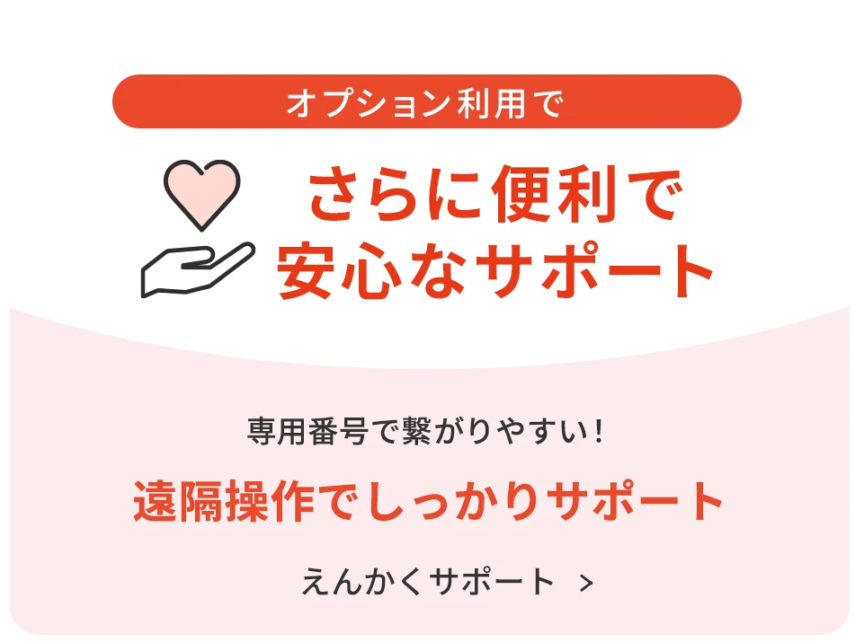 オプション利用でさらに便利で安心なサポート 専用番号で繋がりやすい！ 遠隔操作でしっかりサポート えんかくサポートについて