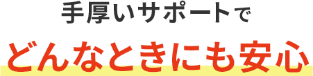 手厚いサポートでどんなときにも安心