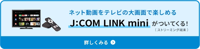 ネット動画をテレビの大画面で楽しめるJ:COM LINK miniがついてくる！（ストリーミング端末） 詳しくみる