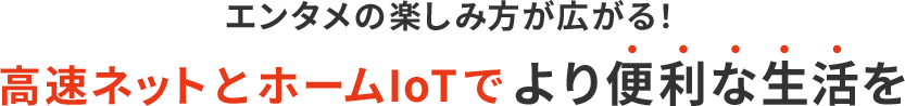 エンタメの楽しみ方が広がる！高速ネットとIoTでより便利な生活を