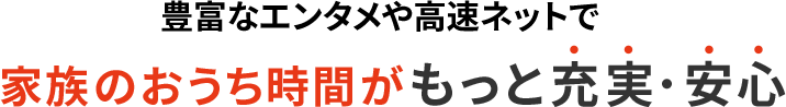 豊富なエンタメや高速ネットで家族のおうち時間がもっと充実・安心