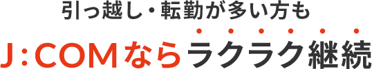 引っ越し・転勤が多い方もJ:COMならラクラク継続