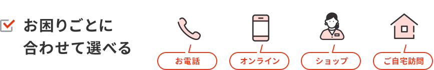 お困りごとに合わせて選べる　電話　オンライン　ショップ　ご自宅訪問