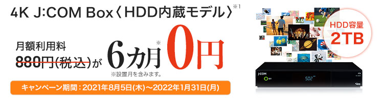 4K J:COM Box<HDD 内蔵モデル>HDD容量2TB 月額利用料880円（税込）が6カ月0円 ※設置月を含みます。 キャンペーン期間：2021年8月5日(木)～2022年1月31日(月)
