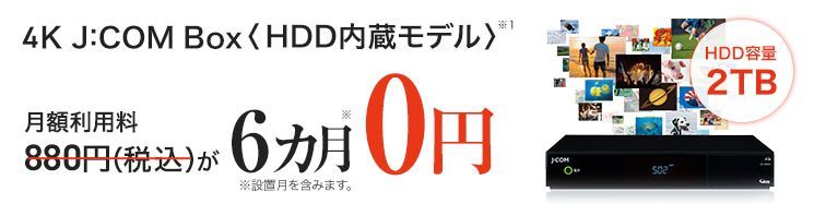 4K J:COM Box<HDD 内蔵モデル>HDD容量2TB 月額利用料880円(税込)が6カ月0円 ※設置月を含みます。