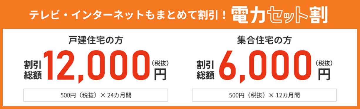 テレビ・インターネットもまとめて割引! 電力セット割 戸建住宅の方 割引総額 12,000円(税抜)円 500円(税抜)× 24カ月間 集合住宅の方 割引総額 6,000円(税抜)円 500円(税抜)× 12カ月間