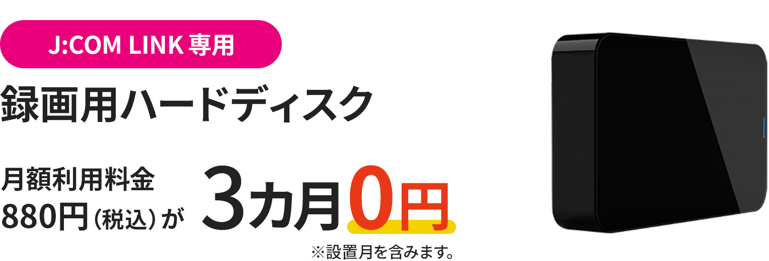 For J:COM LINK customers only: Recording hard disk (for J:COM LINK only) Monthly usage fee of 880 yen (tax included) is 0 yen for 3 months *Includes installation month