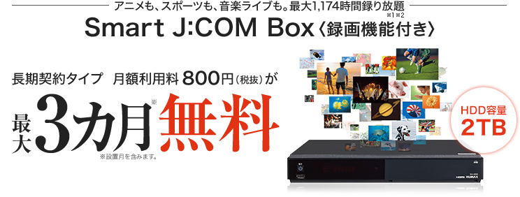 アニメも、スポーツも、音楽ライブも。最大1,174時間録り放題 Smart J:COM Box〈録画機能付き〉月額800円が3カ月無料!