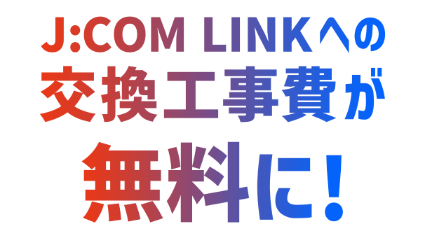 Do utilizador J:COM TV, a taxa de instalação para mudar para J:COM LINK é gratuita!