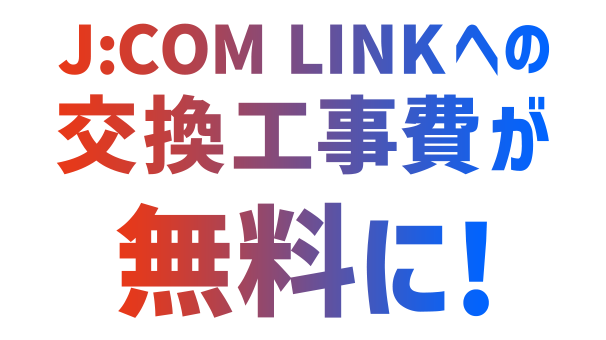 J:COM TV ご利用中の方 J:COM LINKへの交換工事費が無料に！