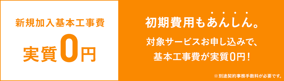 基本工事費実質0円 初期費用もあんしん 対象サービスお申し込みで、基本工事費が実質0円 ※新規加入・サービスの追加には、別途契約事務手数料が必要です。