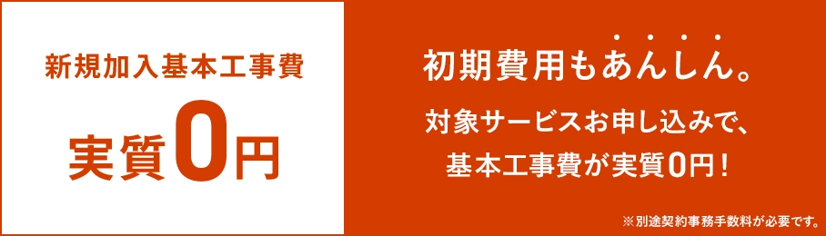 新規加入基本工事費実質0円 初期費用もあんしん 対象サービスお申し込みで、基本工事費が実質0円 ※別途契約事務手数料が必要です。