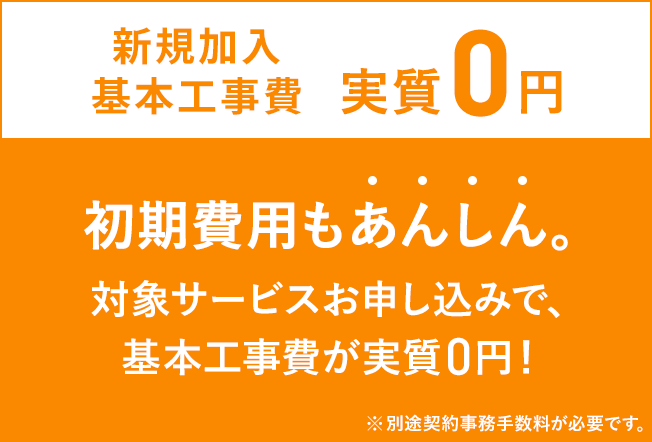 新規加入基本工事費実質0円 初期費用もあんしん 対象サービスお申し込みで、基本工事費が実質0円 ※別途契約事務手数料が必要です。