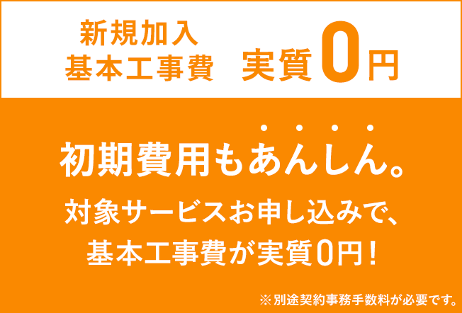 基本工事費実質0円 初期費用もあんしん 対象サービスお申し込みで、基本工事費が実質0円 ※新規加入・サービスの追加には、別途契約事務手数料が必要です。