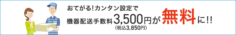 おてがる!カンタン設定で機器配送手数料3,500円(税込3,850円)が無料に!!