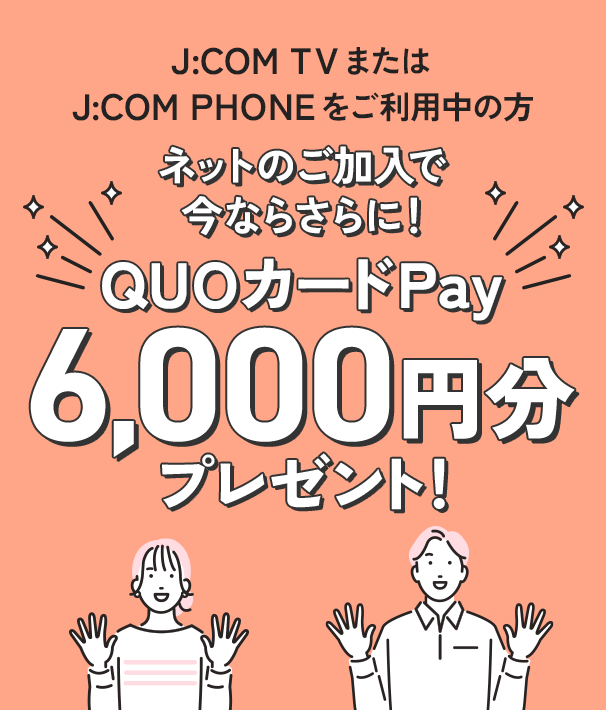 J:COM TVまたはJ:COM PHONEをご利用中の方 ネットのご加入で、今ならさらに！ QUOカードPay6,000円分プレゼント！ ※スタート割・キャッシュバックと併用できます。