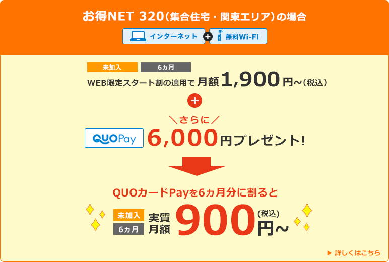 お得NET 320（集合住宅・関東エリアの場合） インターネット+無料Wi-Fi WEB限定のスタート割の適用で月額1,900円(税込)～+さらにQUOカードPay6,000円分プレゼント　QUOカードPayを6カ月分に割ると実質月額900円(税込)～