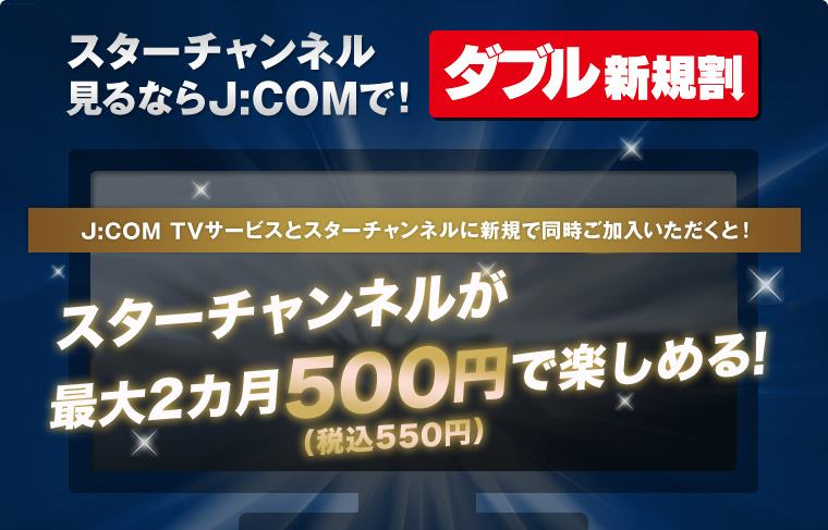 더블 신규 할인 스타 채널 본다면 J:COM에서! J:COM TV 서비스와 스타 채널에 신규로 동시 가입해 주시면! 스타 채널이 최대 2개월 500엔(부가세 포함 550엔)으로 즐길 수 있다!