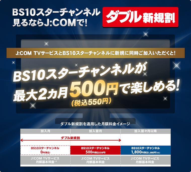 ダブル新規割 BS10スターチャンネル見るならJ:COMで! J:COM TVサービスとBS10スターチャンネルに新規に同時ご加入いただくと! BS10スターチャンネルが最大2カ月500円(税込550円)で楽しめる!
