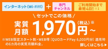 インターネット (Wi-Fi付)＋専門チャンネル ご利用開始まで最短4日！※1 セットでこの価格月額1,750円（税込）～ ※WEB限定スタート割・WEB得（QUOカードPay6,000円分）適用時の6カ月の実質月額料金