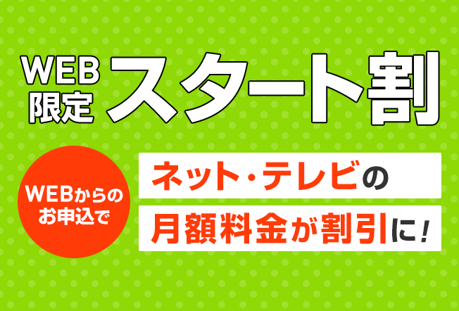 WEB限定スタート割 WEBからのお申込でネット・テレビの月額料金が割引に！