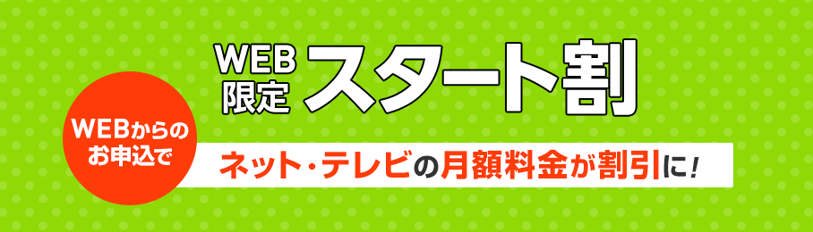 WEB限定スタート割 WEBからのお申込でネット・テレビの月額料金が割引に！