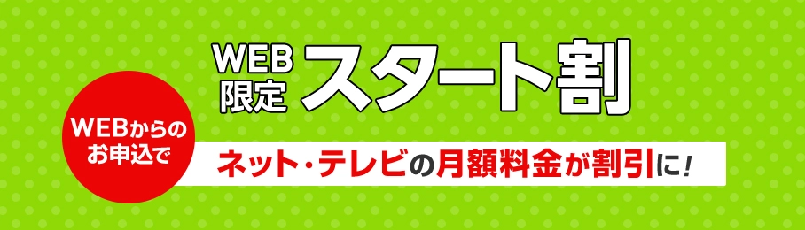 WEB限定スタート割 WEBからのお申込でネット・テレビの月額料金が割引に！