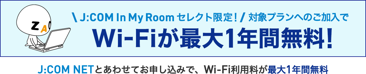 J:COM In My Roomセレクト限定！ 対象プランへのご加入で Wi-Fiが最大1年間無料！ J:COM NETとあわせてお申し込みで、Wi-Fi利用料が最大1年間無料