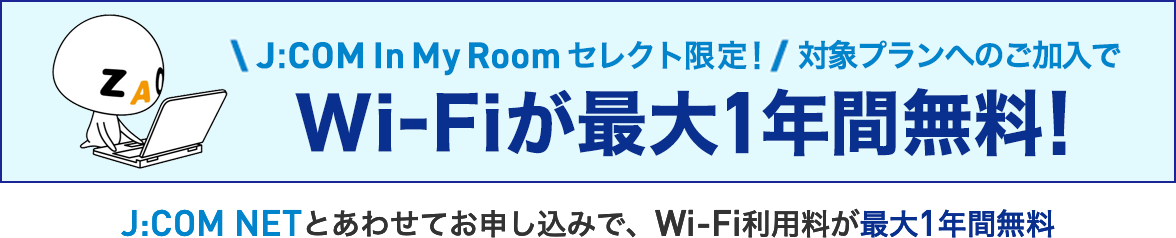 J:COM In My Room select only! Wi-Fi is free for up to 1 year when you subscribe to an eligible plan! Wi-Fi usage fees are free for up to 1 year when you apply together with J:COM NET.