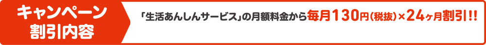 キャンペーン割引内容 「生活あんしんサービス」の月額料金から毎月130円(税抜)×24ヶ月割引!!