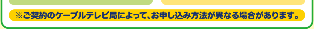 ※ご契約のケーブルテレビ局によって、お申し込み方法が異なる場合があります。