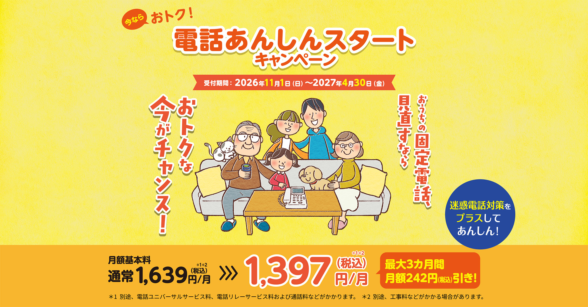 今ならおトク！電話あんしんスタートキャンペーン 受付時間：2026年11月1日（日）〜2027年4月30日（金） おうちの固定電話、見直すならおトクな今がチャンス 迷惑電話対策をプラスしてあんしん！ 月額基本料 通常1,639（税込）円/月 >>> 1,397（税込）円/月 最大3カ月間月額242円（税込）引き *1 別途、電話ユニバーサルサービス料、電話リレーサービス料、通話料などがかかります。 *2 別途、工事料等がかかる場合があります。