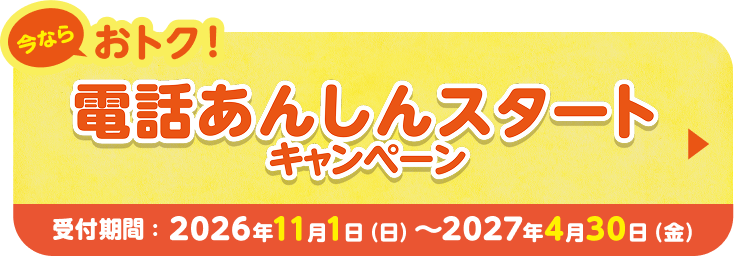 今ならおトク！ 電話あんしんスタートキャンペーン 受付期間；2026年11月1日（日）〜 2027年4月30日（金）