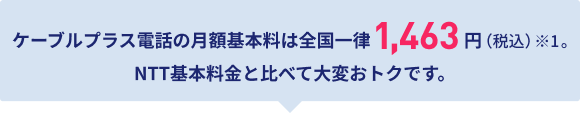 ケーブルプラス電話の月額基本料は全国一律1,463円（税込）※1。NTT基本料と比べて大変おトクです。
